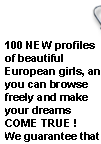 100 NEW profiles of beautiful European girls, and you can browse freely and make your dreams COME TRUE ! We guarantee that these single, marriage minded European Women are for real and are waiting to hear from you!